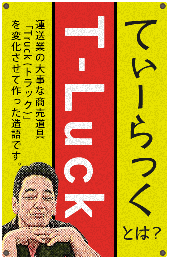 T-Luck　てぃーらっくとは？運送業の大事な商売道具「Truck(トラック)」を変化させて作った造語です。