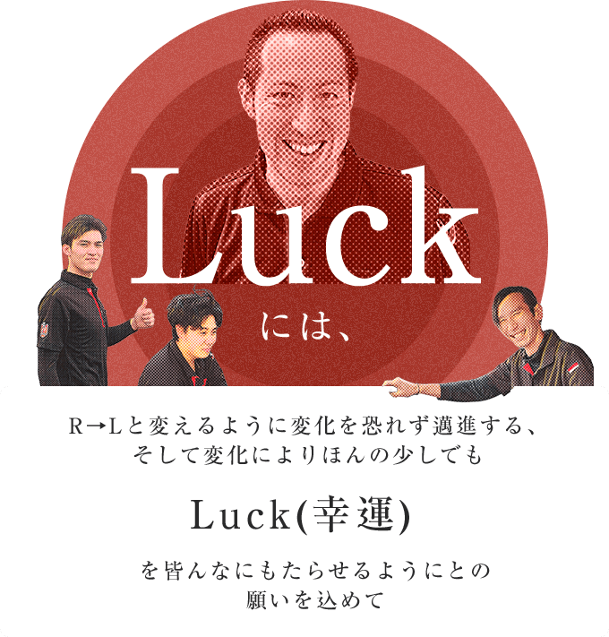 Luckには、R→Lと変えるように変化を恐れず邁進する、そして変化によりほんの少しでもLuck(幸運)を皆んなにもたらせるようにとの願いを込めて